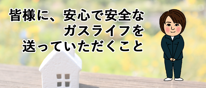 皆様に安心で安全なガスライフを送っていただくこと